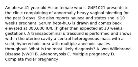 An obese 41-year-old Asian female who is G4P1021 presents to the clinic complaining of abnormally heavy vaginal bleeding for the past 9 days. She also reports nausea and states she is 10 weeks pregnant. Serum beta-hCG is drawn and comes back elevated at 300,000 IU/L (higher than expected at 10 weeks' gestation). A transabdominal ultrasound is performed and shows within the uterine cavity a central heterogenous mass with a solid, hyperechoic area with multiple anechoic spaces throughout. What is the most likely diagnosis? A. Von Willebrand Disease (vWD) B. Adenomyosis C. Multiple pregnancy D. Complete molar pregnancy