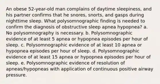 An obese 52-year-old man complains of daytime sleepiness, and his partner confirms that he snores, snorts, and gasps during nighttime sleep. What polysomnographic finding is needed to confirm the diagnosis of obstructive sleep apnea hypopnea? a. No polysomnography is necessary. b. Polysomnographic evidence of at least 5 apnea or hypopnea episodes per hour of sleep. c. Polysomnographic evidence of at least 10 apnea or hypopnea episodes per hour of sleep. d. Polysomnographic evidence of at least 15 apnea or hypopnea episodes per hour of sleep. e. Polysomnographic evidence of resolution of apneas/hypopneas with application of continuous positive airway pressure.