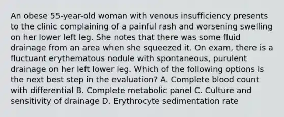 An obese 55-year-old woman with venous insufficiency presents to the clinic complaining of a painful rash and worsening swelling on her lower left leg. She notes that there was some fluid drainage from an area when she squeezed it. On exam, there is a fluctuant erythematous nodule with spontaneous, purulent drainage on her left lower leg. Which of the following options is the next best step in the evaluation? A. Complete blood count with differential B. Complete metabolic panel C. Culture and sensitivity of drainage D. Erythrocyte sedimentation rate