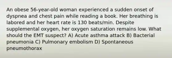 An obese 56-year-old woman experienced a sudden onset of dyspnea and chest pain while reading a book. Her breathing is labored and her heart rate is 130 beats/min. Despite supplemental oxygen, her oxygen saturation remains low. What should the EMT suspect? A) Acute asthma attack B) Bacterial pneumonia C) Pulmonary embolism D) Spontaneous pneumothorax