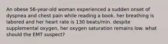 An obese 56-year-old woman experienced a sudden onset of dyspnea and chest pain while reading a book. her breathing is labored and her heart rate is 130 beats/min. despite supplemental oxygen, her oxygen saturation remains low. what should the EMT suspect?