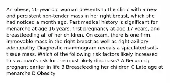 An obese, 56-year-old woman presents to the clinic with a new and persistent non-tender mass in her right breast, which she had noticed a month ago. Past medical history is significant for menarche at age 16 years, first pregnancy at age 17 years, and breastfeeding all of her children. On exam, there is one firm, immovable mass in the right breast as well as right axillary adenopathy. Diagnostic mammogram reveals a spiculated soft-tissue mass. Which of the following risk factors likely increased this woman's risk for the most likely diagnosis? A Becoming pregnant earlier in life B Breastfeeding her children C Late age at menarche D Obesity