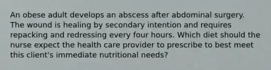 An obese adult develops an abscess after abdominal surgery. The wound is healing by secondary intention and requires repacking and redressing every four hours. Which diet should the nurse expect the health care provider to prescribe to best meet this client's immediate nutritional needs?