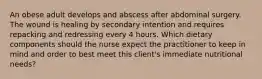 An obese adult develops and abscess after abdominal surgery. The wound is healing by secondary intention and requires repacking and redressing every 4 hours. Which dietary components should the nurse expect the practitioner to keep in mind and order to best meet this client's immediate nutritional needs?
