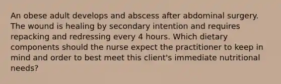 An obese adult develops and abscess after abdominal surgery. The wound is healing by secondary intention and requires repacking and redressing every 4 hours. Which dietary components should the nurse expect the practitioner to keep in mind and order to best meet this client's immediate nutritional needs?
