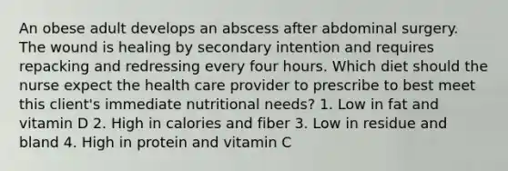 An obese adult develops an abscess after abdominal surgery. The wound is healing by secondary intention and requires repacking and redressing every four hours. Which diet should the nurse expect the health care provider to prescribe to best meet this client's immediate nutritional needs? 1. Low in fat and vitamin D 2. High in calories and fiber 3. Low in residue and bland 4. High in protein and vitamin C