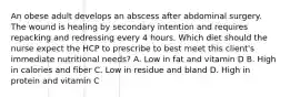 An obese adult develops an abscess after abdominal surgery. The wound is healing by secondary intention and requires repacking and redressing every 4 hours. Which diet should the nurse expect the HCP to prescribe to best meet this client's immediate nutritional needs? A. Low in fat and vitamin D B. High in calories and fiber C. Low in residue and bland D. High in protein and vitamin C