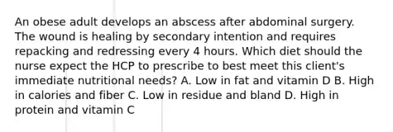 An obese adult develops an abscess after abdominal surgery. The wound is healing by secondary intention and requires repacking and redressing every 4 hours. Which diet should the nurse expect the HCP to prescribe to best meet this client's immediate nutritional needs? A. Low in fat and vitamin D B. High in calories and fiber C. Low in residue and bland D. High in protein and vitamin C