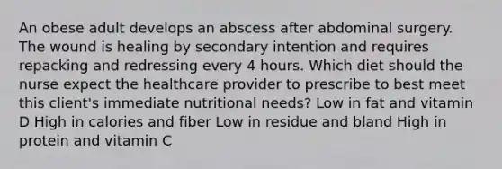 An obese adult develops an abscess after abdominal surgery. The wound is healing by secondary intention and requires repacking and redressing every 4 hours. Which diet should the nurse expect the healthcare provider to prescribe to best meet this client's immediate nutritional needs? Low in fat and vitamin D High in calories and fiber Low in residue and bland High in protein and vitamin C