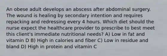 An obese adult develops an abscess after abdominal surgery. The wound is healing by secondary intention and requires repacking and redressing every 4 hours. Which diet should the nurse expect the healthcare provider to prescribe to best meet this client's immediate nutritional needs? A) Low in fat and vitamin D B) High in calories and fiber C) Low in residue and bland D) High in protein and vitamin C