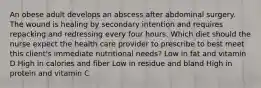 An obese adult develops an abscess after abdominal surgery. The wound is healing by secondary intention and requires repacking and redressing every four hours. Which diet should the nurse expect the health care provider to prescribe to best meet this client's immediate nutritional needs? Low in fat and vitamin D High in calories and fiber Low in residue and bland High in protein and vitamin C