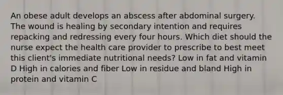 An obese adult develops an abscess after abdominal surgery. The wound is healing by secondary intention and requires repacking and redressing every four hours. Which diet should the nurse expect the health care provider to prescribe to best meet this client's immediate nutritional needs? Low in fat and vitamin D High in calories and fiber Low in residue and bland High in protein and vitamin C