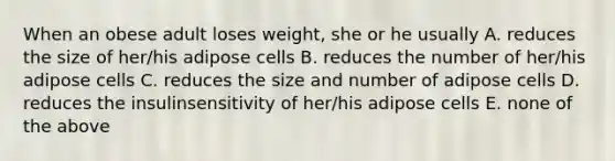 When an obese adult loses weight, she or he usually A. reduces the size of her/his adipose cells B. reduces the number of her/his adipose cells C. reduces the size and number of adipose cells D. reduces the insulinsensitivity of her/his adipose cells E. none of the above