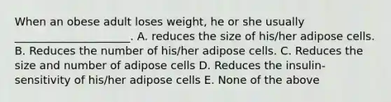 When an obese adult loses weight, he or she usually _____________________. A. reduces the size of his/her adipose cells. B. Reduces the number of his/her adipose cells. C. Reduces the size and number of adipose cells D. Reduces the insulin-sensitivity of his/her adipose cells E. None of the above