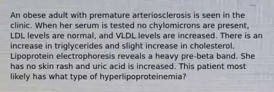 An obese adult with premature arteriosclerosis is seen in the clinic. When her serum is tested no chylomicrons are present, LDL levels are normal, and VLDL levels are increased. There is an increase in triglycerides and slight increase in cholesterol. Lipoprotein electrophoresis reveals a heavy pre-beta band. She has no skin rash and uric acid is increased. This patient most likely has what type of hyperlipoproteinemia?