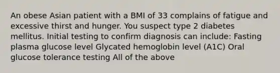 An obese Asian patient with a BMI of 33 complains of fatigue and excessive thirst and hunger. You suspect type 2 diabetes mellitus. Initial testing to confirm diagnosis can include: Fasting plasma glucose level Glycated hemoglobin level (A1C) Oral glucose tolerance testing All of the above