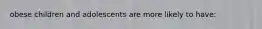 obese children and adolescents are more likely to have: