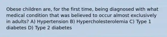 Obese children are, for the first time, being diagnosed with what medical condition that was believed to occur almost exclusively in adults? A) Hypertension B) Hypercholesterolemia C) Type 1 diabetes D) Type 2 diabetes