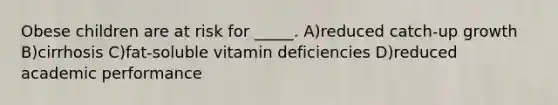 Obese children are at risk for _____. A)reduced catch-up growth B)cirrhosis C)fat-soluble vitamin deficiencies D)reduced academic performance