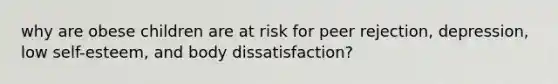 why are obese children are at risk for peer rejection, depression, low self-esteem, and body dissatisfaction?