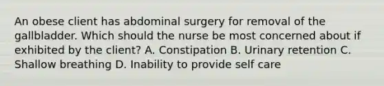 An obese client has abdominal surgery for removal of the gallbladder. Which should the nurse be most concerned about if exhibited by the client? A. Constipation B. Urinary retention C. Shallow breathing D. Inability to provide self care