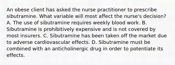 An obese client has asked the nurse practitioner to prescribe sibutramine. What variable will most affect the nurse's decision? A. The use of sibutramine requires weekly blood work. B. Sibutramine is prohibitively expensive and is not covered by most insurers. C. Sibutramine has been taken off the market due to adverse cardiovascular effects. D. Sibutramine must be combined with an anticholinergic drug in order to potentiate its effects.