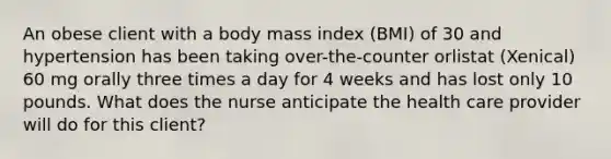 An obese client with a body mass index (BMI) of 30 and hypertension has been taking over-the-counter orlistat (Xenical) 60 mg orally three times a day for 4 weeks and has lost only 10 pounds. What does the nurse anticipate the health care provider will do for this client?