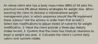 An obese client who has a body mass index (BMI) of 34 asks the practical nurse PN about dietary strategies for weight loss. When assisting the client to develop a individualized weight management plan, in which sequence should the PN implement these actions? (list the actions in order from first to last) 1. Select diet modifications to adjust intake of nutrients for weight modification. 2. Have the client provide a three-day dietary intake record. 3. Confirm that the client has medical clearance to begin a weight loss plan. 4. Calculate the client's current daily caloric and nutrient intake.