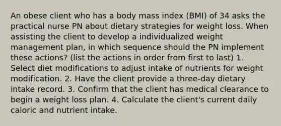 An obese client who has a body mass index (BMI) of 34 asks the practical nurse PN about dietary strategies for weight loss. When assisting the client to develop a individualized weight management plan, in which sequence should the PN implement these actions? (list the actions in order from first to last) 1. Select diet modifications to adjust intake of nutrients for weight modification. 2. Have the client provide a three-day dietary intake record. 3. Confirm that the client has medical clearance to begin a weight loss plan. 4. Calculate the client's current daily caloric and nutrient intake.