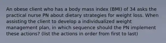 An obese client who has a body mass index (BMI) of 34 asks the practical nurse PN about dietary strategies for weight loss. When assisting the client to develop a individualized weight management plan, in which sequence should the PN implement these actions? (list the actions in order from first to last)