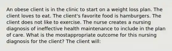 An obese client is in the clinic to start on a weight loss plan. The client loves to eat. The client's favorite food is hamburgers. The client does not like to exercise. The nurse creates a nursing diagnosis of ineffective health maintenance to include in the plan of care. What is the mostappropriate outcome for this nursing diagnosis for the client? The client will: