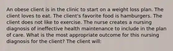 An obese client is in the clinic to start on a weight loss plan. The client loves to eat. The client's favorite food is hamburgers. The client does not like to exercise. The nurse creates a nursing diagnosis of ineffective health maintenance to include in the plan of care. What is the most appropriate outcome for this nursing diagnosis for the client? The client will: