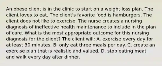 An obese client is in the clinic to start on a weight loss plan. The client loves to eat. The client's favorite food is hamburgers. The client does not like to exercise. The nurse creates a nursing diagnosis of ineffective health maintenance to include in the plan of care. What is the most appropriate outcome for this nursing diagnosis for the client? The client will: A. exercise every day for at least 30 minutes. B. only eat three meals per day. C. create an exercise plan that is realistic and valued. D. stop eating meat and walk every day after dinner.