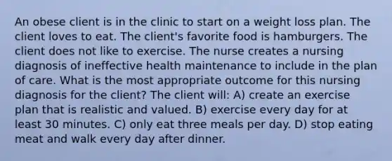 An obese client is in the clinic to start on a weight loss plan. The client loves to eat. The client's favorite food is hamburgers. The client does not like to exercise. The nurse creates a nursing diagnosis of ineffective health maintenance to include in the plan of care. What is the most appropriate outcome for this nursing diagnosis for the client? The client will: A) create an exercise plan that is realistic and valued. B) exercise every day for at least 30 minutes. C) only eat three meals per day. D) stop eating meat and walk every day after dinner.