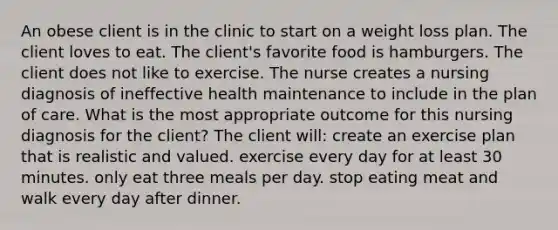 An obese client is in the clinic to start on a weight loss plan. The client loves to eat. The client's favorite food is hamburgers. The client does not like to exercise. The nurse creates a nursing diagnosis of ineffective health maintenance to include in the plan of care. What is the most appropriate outcome for this nursing diagnosis for the client? The client will: create an exercise plan that is realistic and valued. exercise every day for at least 30 minutes. only eat three meals per day. stop eating meat and walk every day after dinner.