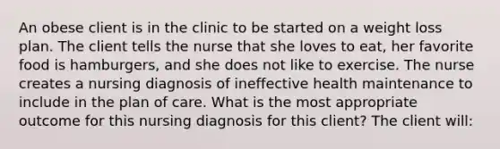 An obese client is in the clinic to be started on a weight loss plan. The client tells the nurse that she loves to eat, her favorite food is hamburgers, and she does not like to exercise. The nurse creates a nursing diagnosis of ineffective health maintenance to include in the plan of care. What is the most appropriate outcome for this nursing diagnosis for this client? The client will: