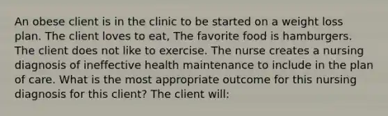 An obese client is in the clinic to be started on a weight loss plan. The client loves to eat, The favorite food is hamburgers. The client does not like to exercise. The nurse creates a nursing diagnosis of ineffective health maintenance to include in the plan of care. What is the most appropriate outcome for this nursing diagnosis for this client? The client will: