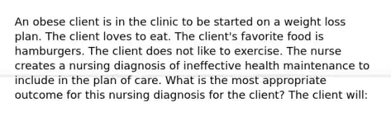 An obese client is in the clinic to be started on a weight loss plan. The client loves to eat. The client's favorite food is hamburgers. The client does not like to exercise. The nurse creates a nursing diagnosis of ineffective health maintenance to include in the plan of care. What is the most appropriate outcome for this nursing diagnosis for the client? The client will: