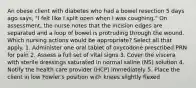 An obese client with diabetes who had a bowel resection 5 days ago says, "I felt like I split open when I was coughing." On assessment, the nurse notes that the incision edges are separated and a loop of bowel is protruding through the wound. Which nursing actions would be appropriate? Select all that apply. 1. Administer one oral tablet of oxycodone prescribed PRN for pain 2. Assess a full set of vital signs 3. Cover the viscera with sterile dressings saturated in normal saline (NS) solution 4. Notify the health care provider (HCP) immediately 5. Place the client in low Fowler's position with knees slightly flexed