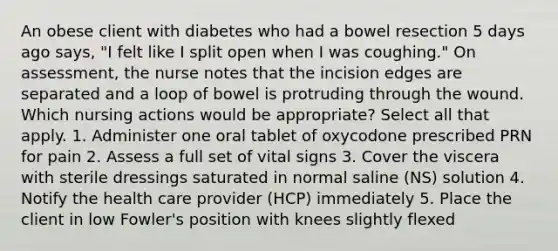 An obese client with diabetes who had a bowel resection 5 days ago says, "I felt like I split open when I was coughing." On assessment, the nurse notes that the incision edges are separated and a loop of bowel is protruding through the wound. Which nursing actions would be appropriate? Select all that apply. 1. Administer one oral tablet of oxycodone prescribed PRN for pain 2. Assess a full set of vital signs 3. Cover the viscera with sterile dressings saturated in normal saline (NS) solution 4. Notify the health care provider (HCP) immediately 5. Place the client in low Fowler's position with knees slightly flexed