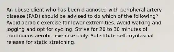 An obese client who has been diagnosed with peripheral artery disease (PAD) should be advised to do which of the following? Avoid aerobic exercise for lower extremities. Avoid walking and jogging and opt for cycling. Strive for 20 to 30 minutes of continuous aerobic exercise daily. Substitute self-myofascial release for static stretching.