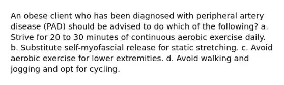 An obese client who has been diagnosed with peripheral artery disease (PAD) should be advised to do which of the following? a. Strive for 20 to 30 minutes of continuous aerobic exercise daily. b. Substitute self-myofascial release for static stretching. c. Avoid aerobic exercise for lower extremities. d. Avoid walking and jogging and opt for cycling.