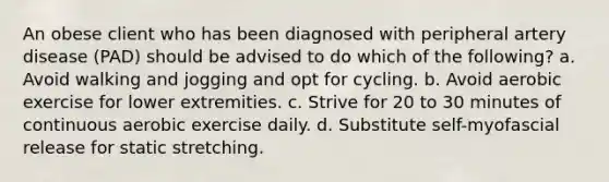 An obese client who has been diagnosed with peripheral artery disease (PAD) should be advised to do which of the following? a. Avoid walking and jogging and opt for cycling. b. Avoid aerobic exercise for lower extremities. c. Strive for 20 to 30 minutes of continuous aerobic exercise daily. d. Substitute self-myofascial release for static stretching.