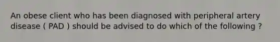 An obese client who has been diagnosed with peripheral artery disease ( PAD ) should be advised to do which of the following ?