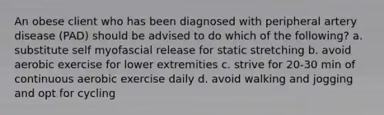 An obese client who has been diagnosed with peripheral artery disease (PAD) should be advised to do which of the following? a. substitute self myofascial release for static stretching b. avoid aerobic exercise for lower extremities c. strive for 20-30 min of continuous aerobic exercise daily d. avoid walking and jogging and opt for cycling