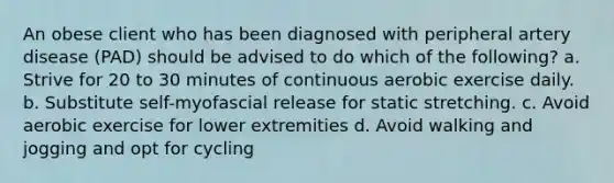 An obese client who has been diagnosed with peripheral artery disease (PAD) should be advised to do which of the following? a. Strive for 20 to 30 minutes of continuous aerobic exercise daily. b. Substitute self-myofascial release for static stretching. c. Avoid aerobic exercise for lower extremities d. Avoid walking and jogging and opt for cycling