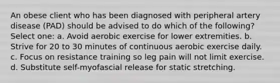 An obese client who has been diagnosed with peripheral artery disease (PAD) should be advised to do which of the following? Select one: a. Avoid aerobic exercise for lower extremities. b. Strive for 20 to 30 minutes of continuous aerobic exercise daily. c. Focus on resistance training so leg pain will not limit exercise. d. Substitute self-myofascial release for static stretching.