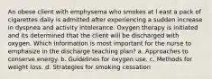 An obese client with emphysema who smokes at l east a pack of cigarettes daily is admitted after experiencing a sudden increase in dyspnea and activity intolerance. Oxygen therapy is initiated and its determined that the client will be discharged with oxygen. Which information is most important for the nurse to emphasize in the discharge teaching plan? a. Approaches to conserve energy. b. Guidelines for oxygen use. c. Methods for weight loss. d. Strategies for smoking cessation