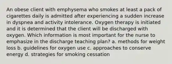 An obese client with emphysema who smokes at least a pack of cigarettes daily is admitted after experiencing a sudden increase in dyspnea and activity intolerance. Oxygen therapy is initiated and it is determined that the client will be discharged with oxygen. Which information is most important for the nurse to emphasize in the discharge teaching plan? a. methods for weight loss b. guidelines for oxygen use c. approaches to conserve energy d. strategies for smoking cessation