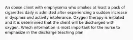 An obese client with emphysema who smokes at least a pack of cigarettes daily is admitted after experiencing a sudden increase in dyspnea and activity intolerance. Oxygen therapy is initiated and it is determined that the client will be discharged with oxygen. Which information is most important for the nurse to emphasize in the discharge teaching plan